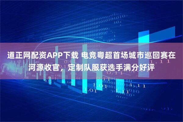 道正网配资APP下载 电竞粤超首场城市巡回赛在河源收官，定制队服获选手满分好评
