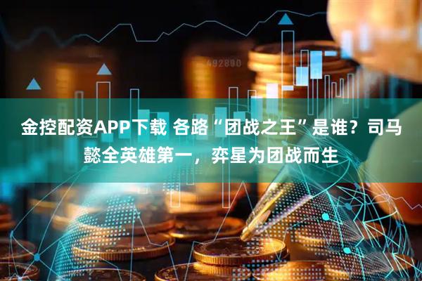 金控配资APP下载 各路“团战之王”是谁？司马懿全英雄第一，弈星为团战而生