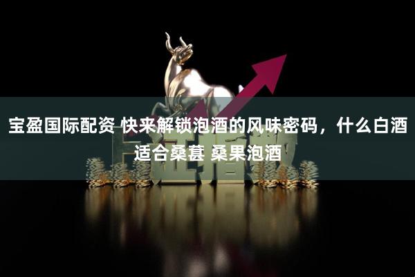 宝盈国际配资 快来解锁泡酒的风味密码，什么白酒适合桑葚 桑果泡酒