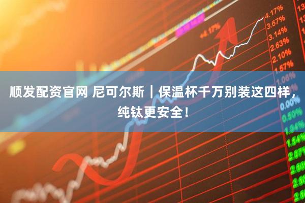 顺发配资官网 尼可尔斯｜保温杯千万别装这四样，纯钛更安全！