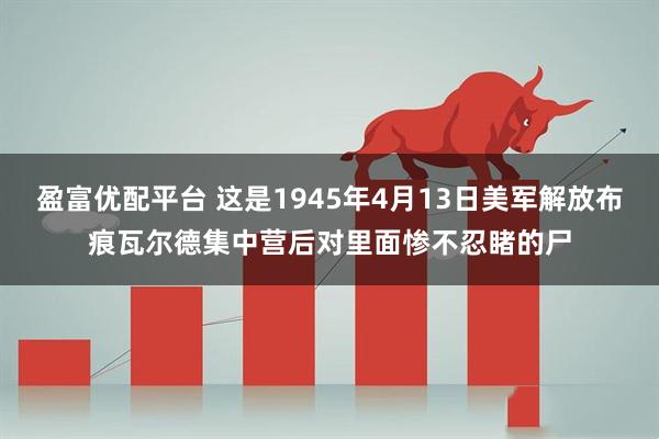 盈富优配平台 这是1945年4月13日美军解放布痕瓦尔德集中营后对里面惨不忍睹的尸