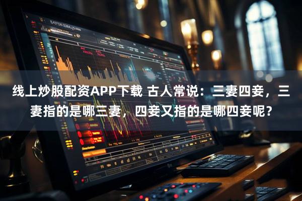 线上炒股配资APP下载 古人常说：三妻四妾，三妻指的是哪三妻，四妾又指的是哪四妾呢？