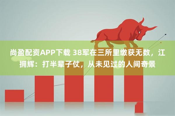 尚盈配资APP下载 38军在三所里缴获无数，江拥辉：打半辈子仗，从未见过的人间奇景