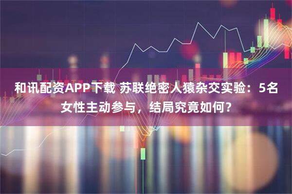 和讯配资APP下载 苏联绝密人猿杂交实验：5名女性主动参与，结局究竟如何？