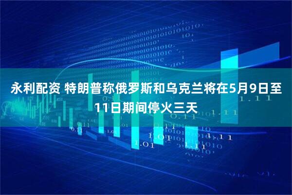 永利配资 特朗普称俄罗斯和乌克兰将在5月9日至11日期间停火三天