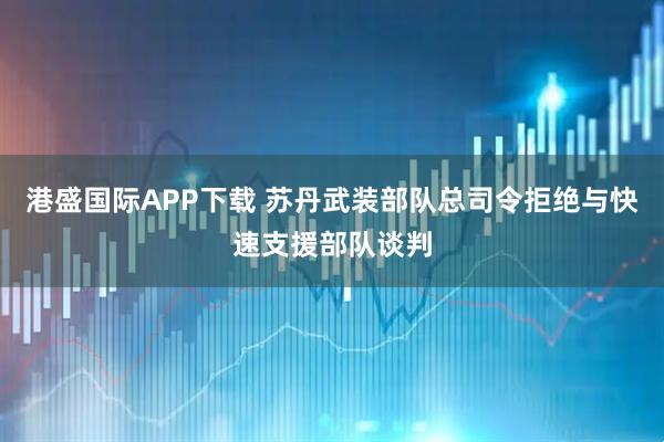 港盛国际APP下载 苏丹武装部队总司令拒绝与快速支援部队谈判