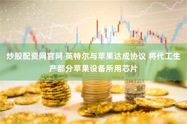 炒股配资网官网 英特尔与苹果达成协议 将代工生产部分苹果设备所用芯片