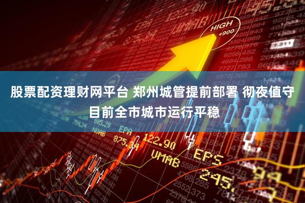 股票配资理财网平台 郑州城管提前部署 彻夜值守 目前全市城市运行平稳