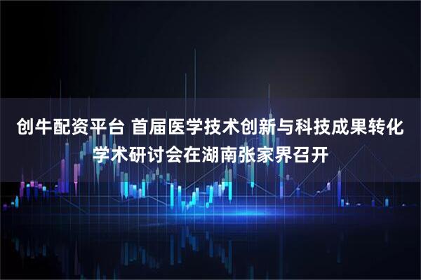 创牛配资平台 首届医学技术创新与科技成果转化学术研讨会在湖南张家界召开