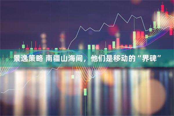 景逸策略 南疆山海间，他们是移动的“界碑”