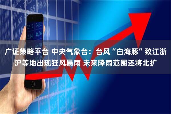 广证策略平台 中央气象台：台风“白海豚”致江浙沪等地出现狂风暴雨 未来降雨范围还将北扩