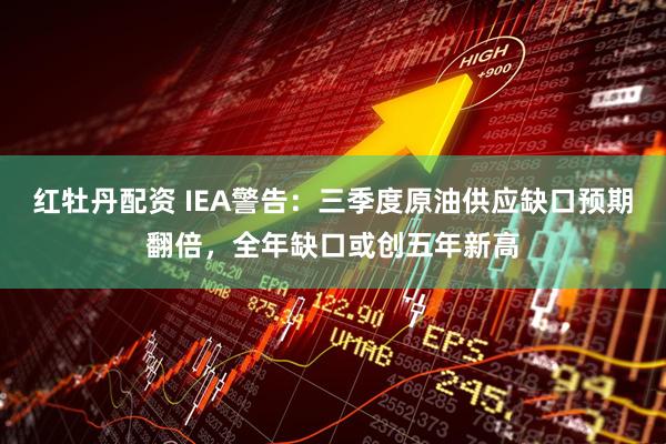 红牡丹配资 IEA警告：三季度原油供应缺口预期翻倍，全年缺口或创五年新高
