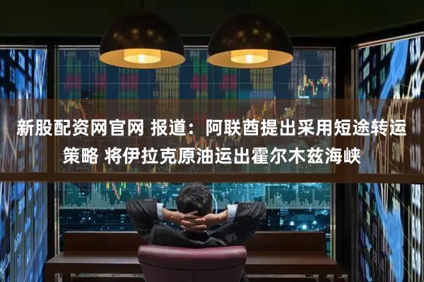新股配资网官网 报道：阿联酋提出采用短途转运策略 将伊拉克原油运出霍尔木兹海峡