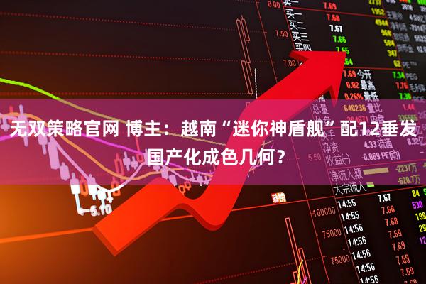无双策略官网 博主：越南“迷你神盾舰”配12垂发 国产化成色几何？