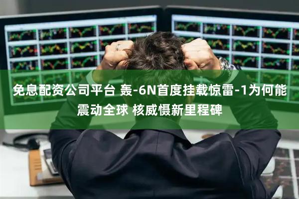 免息配资公司平台 轰-6N首度挂载惊雷-1为何能震动全球 核威慑新里程碑