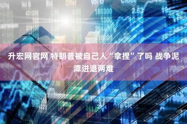 升宏网官网 特朗普被自己人“拿捏”了吗 战争泥潭进退两难