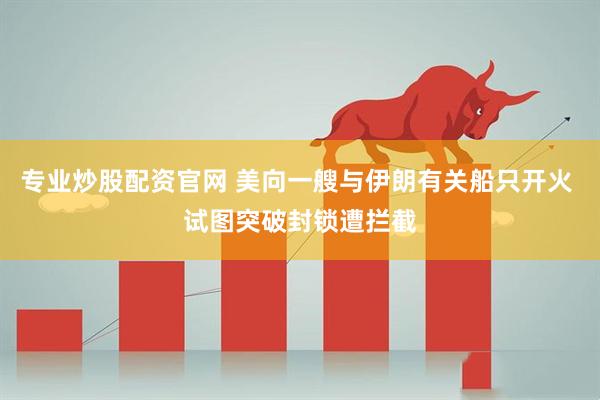 专业炒股配资官网 美向一艘与伊朗有关船只开火 试图突破封锁遭拦截