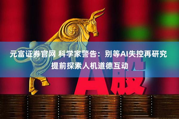 元富证券官网 科学家警告：别等AI失控再研究 提前探索人机道德互动