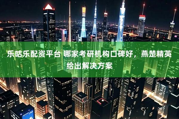 乐咕乐配资平台 哪家考研机构口碑好，燕楚精英给出解决方案