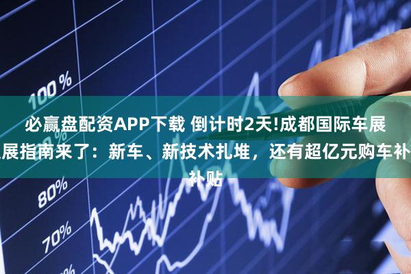 必赢盘配资APP下载 倒计时2天!成都国际车展逛展指南来了：新车、新技术扎堆，还有超亿元购车补贴