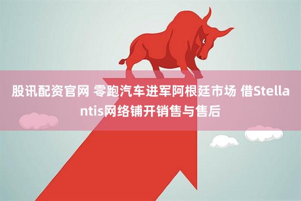 股讯配资官网 零跑汽车进军阿根廷市场 借Stellantis网络铺开销售与售后