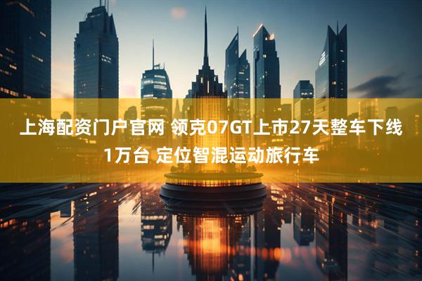 上海配资门户官网 领克07GT上市27天整车下线1万台 定位智混运动旅行车