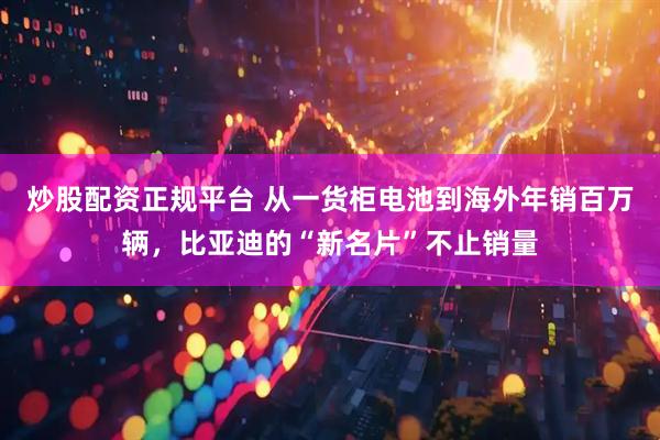 炒股配资正规平台 从一货柜电池到海外年销百万辆，比亚迪的“新名片”不止销量