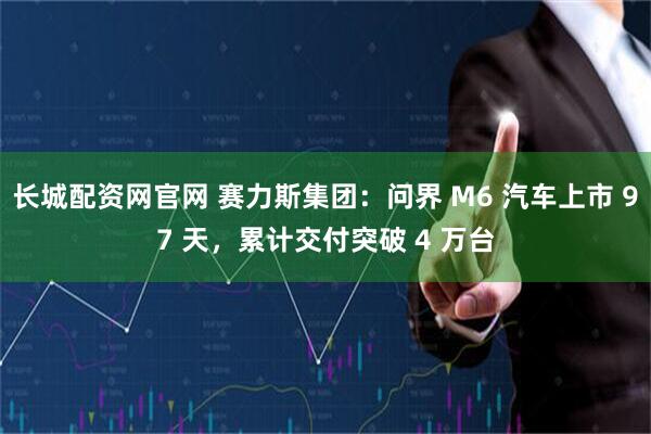 长城配资网官网 赛力斯集团：问界 M6 汽车上市 97 天，累计交付突破 4 万台