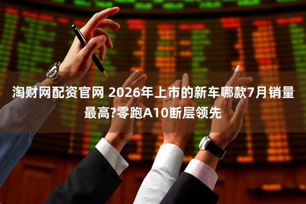 淘财网配资官网 2026年上市的新车哪款7月销量最高?零跑A10断层领先