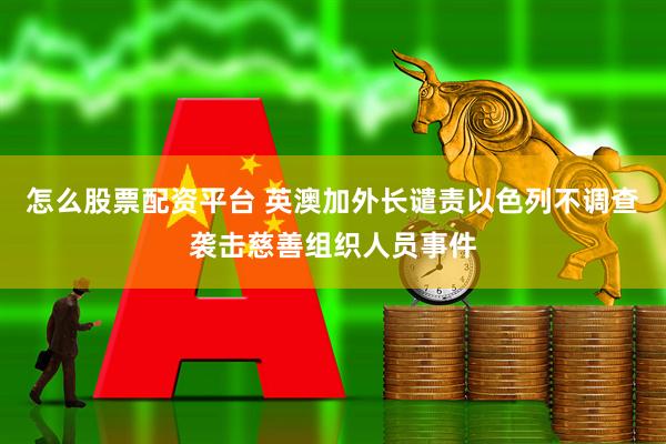 怎么股票配资平台 英澳加外长谴责以色列不调查袭击慈善组织人员事件