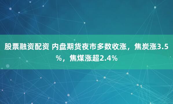 股票融资配资 内盘期货夜市多数收涨，焦炭涨3.5%，焦煤涨超2.4%